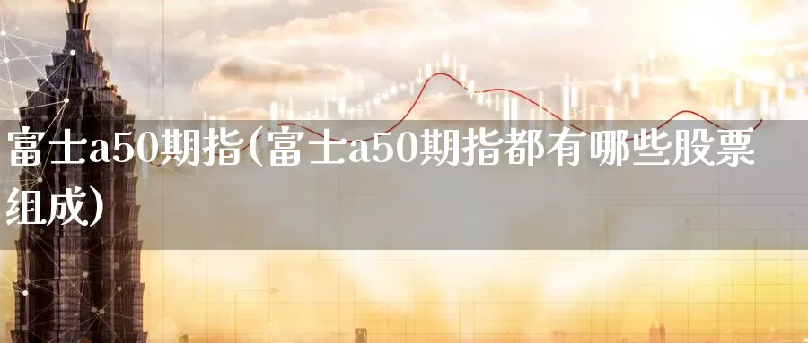 富士a50期指(富士a50期指都有哪些股票组成)_https://www.sjzjsgy.com_期货市场_第1张