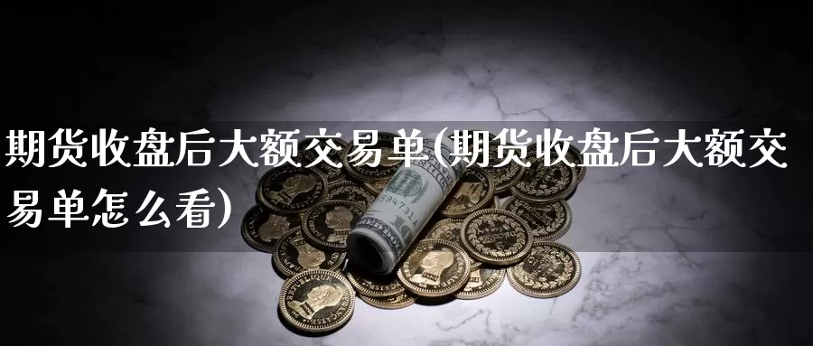 期货收盘后大额交易单(期货收盘后大额交易单怎么看)_https://www.sjzjsgy.com_期货行情_第1张