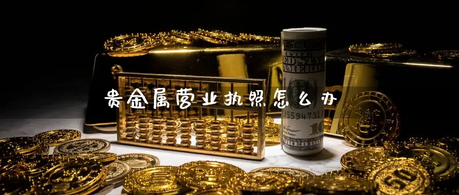 贵金属营业执照怎么办_https://www.sjzjsgy.com_外汇市场_第1张