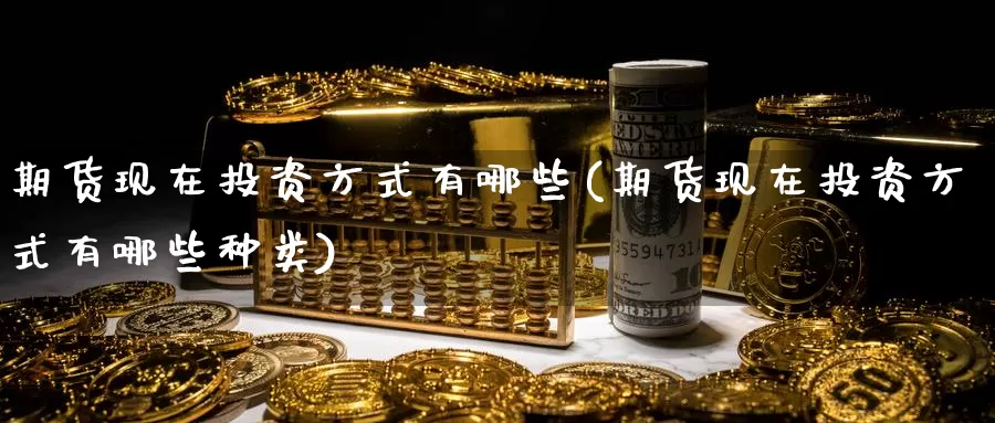 期货现在投资方式有哪些(期货现在投资方式有哪些种类)_https://www.sjzjsgy.com_期货行情_第1张