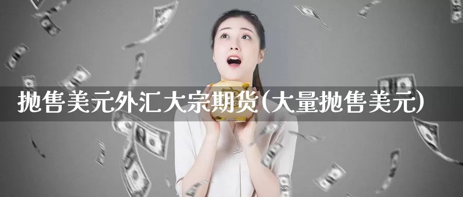 抛售美元外汇大宗期货(大量抛售美元)_https://www.sjzjsgy.com_期货公司_第1张