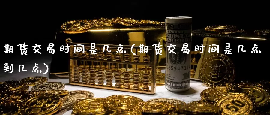 期货交易时间是几点(期货交易时间是几点到几点)_https://www.sjzjsgy.com_商品期货_第1张