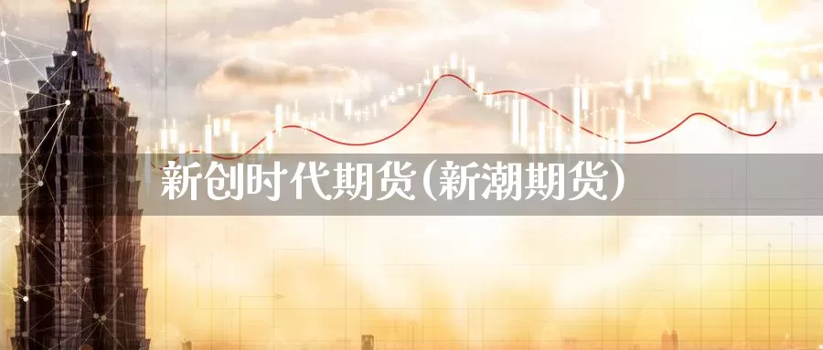 新创时代期货(新潮期货)_https://www.sjzjsgy.com_期货代理_第1张