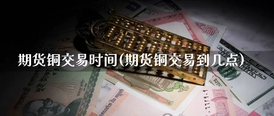 期货铜交易时间(期货铜交易到几点)_https://www.sjzjsgy.com_外汇_第1张