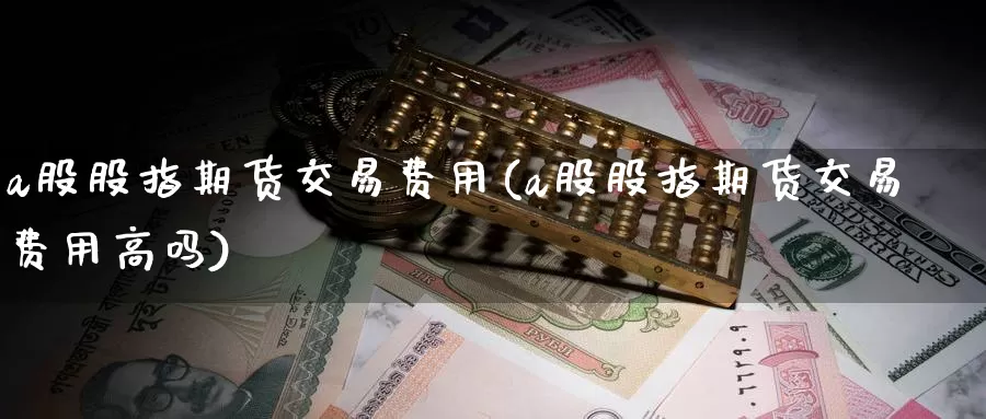 a股股指期货交易费用(a股股指期货交易费用高吗)_https://www.sjzjsgy.com_期货代理_第1张