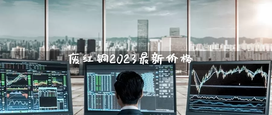 废红铜2023最新价格_https://www.sjzjsgy.com_外汇市场_第1张