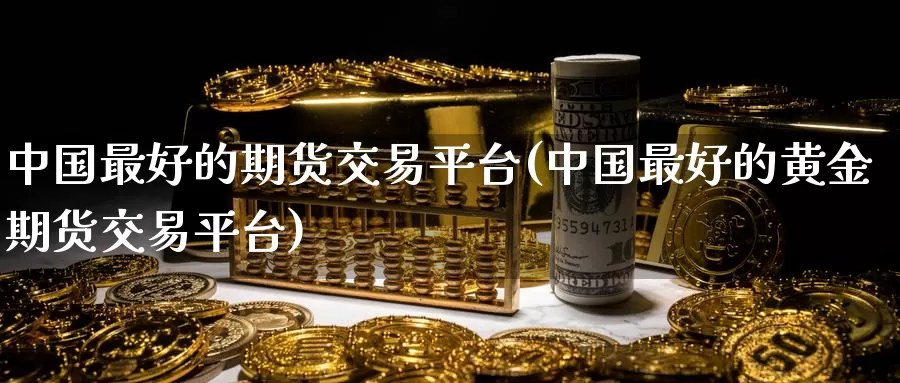 中国最好的期货交易平台(中国最好的黄金期货交易平台)_https://www.sjzjsgy.com_期货入门_第1张