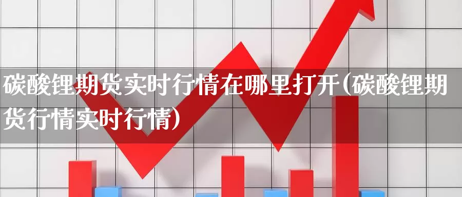 碳酸锂期货实时行情在哪里打开(碳酸锂期货行情实时行情)_https://www.sjzjsgy.com_外汇市场_第1张