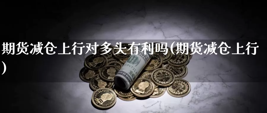 期货减仓上行对多头有利吗(期货减仓上行)_https://www.sjzjsgy.com_外汇市场_第1张