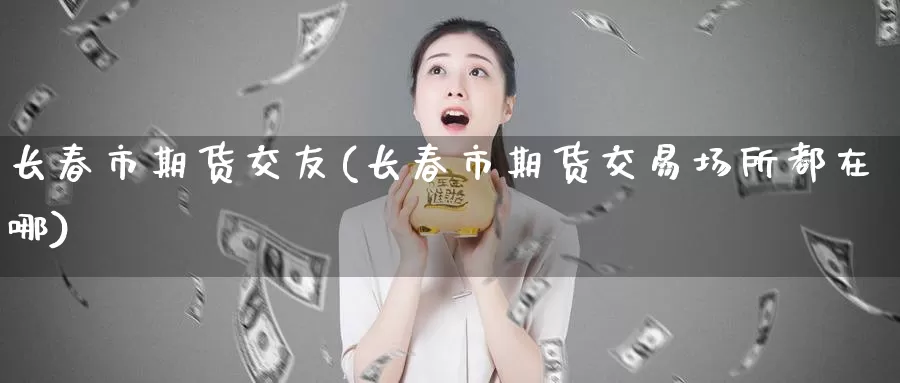 长春市期货交友(长春市期货交易场所都在哪)_https://www.sjzjsgy.com_期货公司_第1张