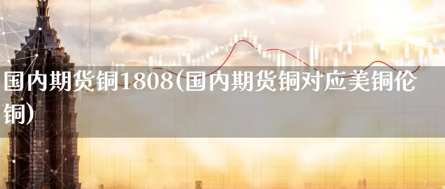 国内期货铜1808(国内期货铜对应美铜伦铜)_https://www.sjzjsgy.com_外汇市场_第1张