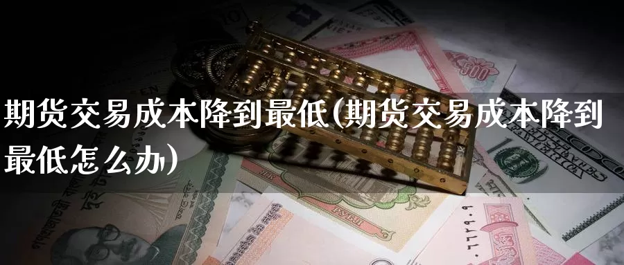 期货交易成本降到最低(期货交易成本降到最低怎么办)_https://www.sjzjsgy.com_商品期货_第1张