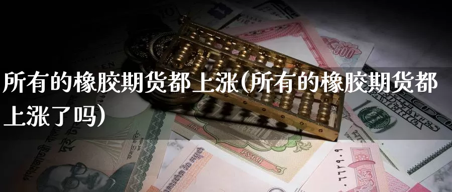 所有的橡胶期货都上涨(所有的橡胶期货都上涨了吗)_https://www.sjzjsgy.com_期货公司_第1张