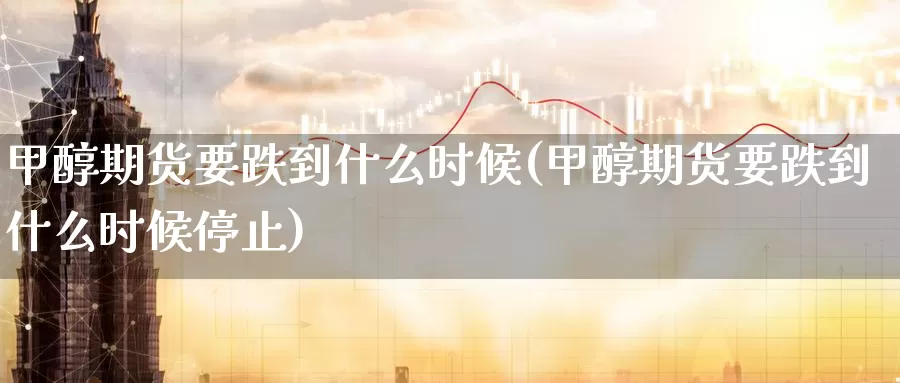 甲醇期货要跌到什么时候(甲醇期货要跌到什么时候停止)_https://www.sjzjsgy.com_商品期货_第1张