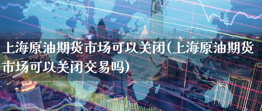 上海原油期货市场可以关闭(上海原油期货市场可以关闭交易吗)_https://www.sjzjsgy.com_期货入门_第1张