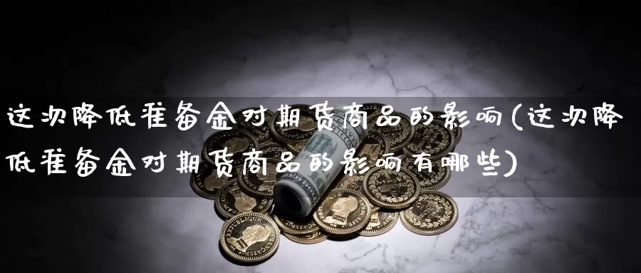 这次降低准备金对期货商品的影响(这次降低准备金对期货商品的影响有哪些)_https://www.sjzjsgy.com_期货入门_第1张