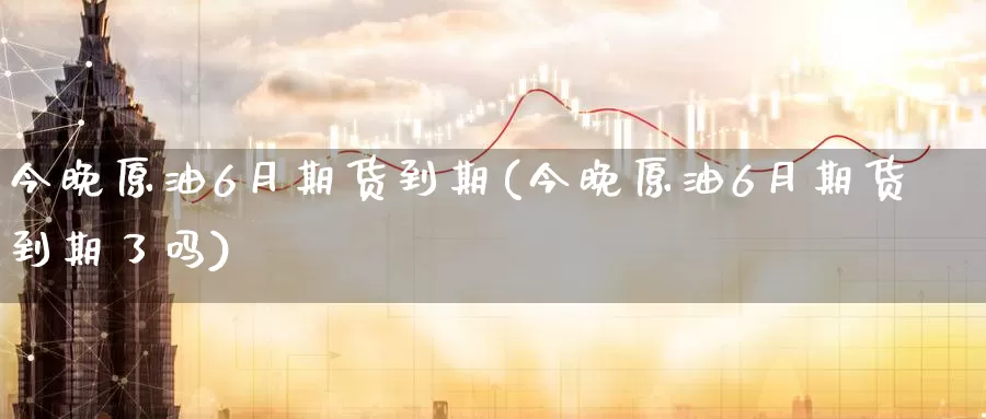 今晚原油6月期货到期(今晚原油6月期货到期了吗)_https://www.sjzjsgy.com_期货入门_第1张