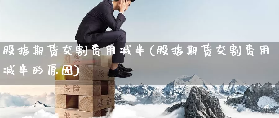 股指期货交割费用减半(股指期货交割费用减半的原因)_https://www.sjzjsgy.com_股指期货_第1张