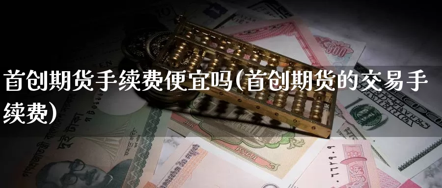 首创期货手续费便宜吗(首创期货的交易手续费)_https://www.sjzjsgy.com_期货公司_第1张