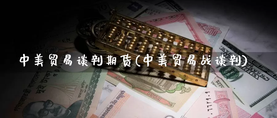 中美贸易谈判期货(中美贸易战谈判)_https://www.sjzjsgy.com_外汇市场_第1张