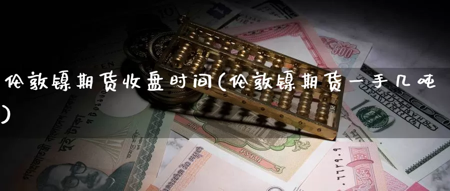 伦敦镍期货收盘时间(伦敦镍期货一手几吨)_https://www.sjzjsgy.com_货币兑_第1张