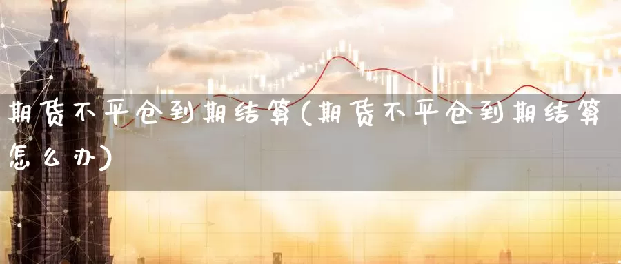 期货不平仓到期结算(期货不平仓到期结算怎么办)_https://www.sjzjsgy.com_期货公司_第1张