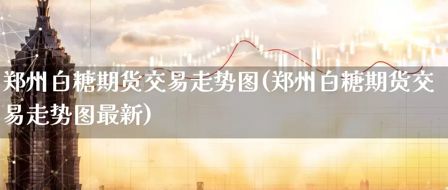 郑州白糖期货交易走势图(郑州白糖期货交易走势图最新)_https://www.sjzjsgy.com_期货行情_第1张